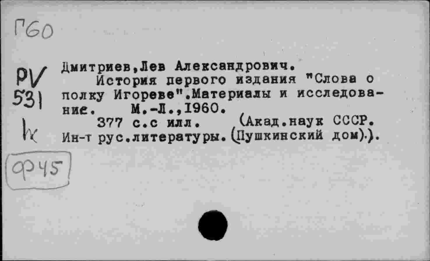 ﻿r<so
р/
531
к
Дмитриев,Лев Александрович,
История первого издания "Слова о полку Игорево".Материалы и исследование. М.-Л.»I960.
377 с.с илл. (.Акад.наук СССР.
Ин-т рус.литературы. (Пушкинский дом).).